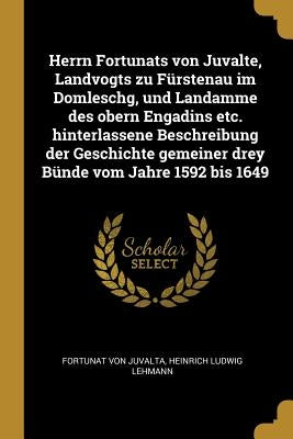 Herrn Fortunats von Juvalte, Landvogts zu Fürstenau im Domleschg, und Landamme des obern Engadins etc. hinterlassene Beschreibung der Geschichte gemei by Juvalta, Fortunat Von
