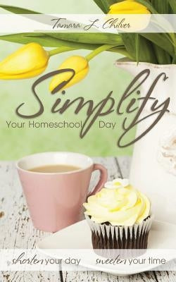 Simplify Your Homeschool Day: Shorten Your Day, Sweeten Your Time by Chilver, Tamara L.