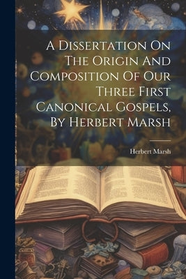 A Dissertation On The Origin And Composition Of Our Three First Canonical Gospels, By Herbert Marsh by Marsh, Herbert