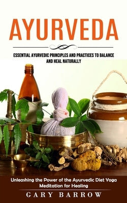 Ayurveda: Essential Ayurvedic Principles and Practices to Balance and Heal Naturally (Unleashing the Power of the Ayurvedic Diet by Barrow, Gary
