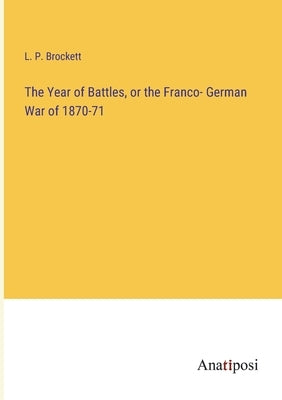 The Year of Battles, or the Franco- German War of 1870-71 by Brockett, L. P.
