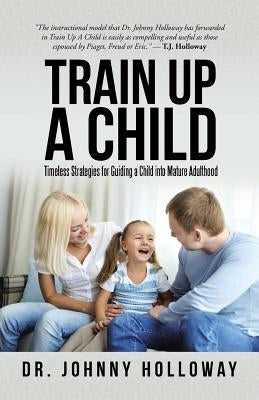 Train Up a Child: Timeless Strategies for Guiding a Child into Mature Adulthood by Holloway, Johnny