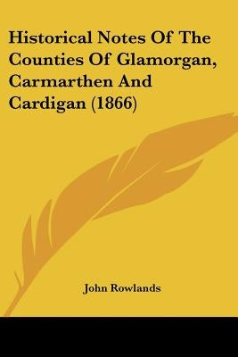 Historical Notes Of The Counties Of Glamorgan, Carmarthen And Cardigan (1866) by Rowlands, John