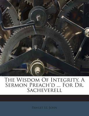 The Wisdom of Integrity, a Sermon Preach'd ... for Dr. Sacheverell by John, Pawlet St