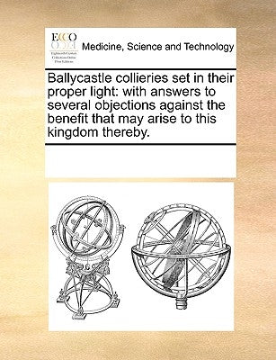 Ballycastle Collieries Set in Their Proper Light: With Answers to Several Objections Against the Benefit That May Arise to This Kingdom Thereby. by Multiple Contributors