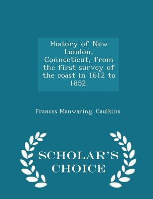 History of New London, Connecticut, from the first survey of the coast in 1612 to 1852. - Scholar's Choice Edition by Caulkins, Frances Manwaring