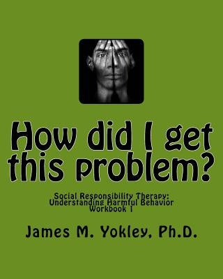 How did I get this problem?: Social Responsibility Therapy: Understanding Harmful Behavior Workbook 1 by Yokley Ph. D., James M.