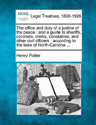 The Office and Duty of a Justice of the Peace: And a Guide to Sheriffs, Coroners, Clerks, Constables, and Other Civil Officers: According to the Laws by Potter, Henry