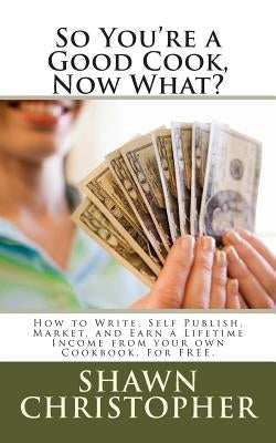 So You're a Good Cook, Now What?: How to Write, Self Publish, Market, and Earn a Lifetime Income from your own Cookbook, For FREE. by Christopher, Shawn