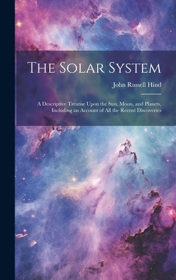 The Solar System: A Descriptive Treatise Upon the Sun, Moon, and Planets, Including an Account of All the Recent Discoveries by Hind, John Russell