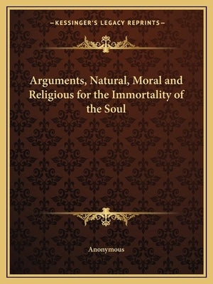 Arguments, Natural, Moral and Religious for the Immortality of the Soul by Anonymous