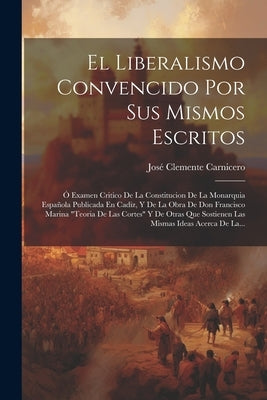 El Liberalismo Convencido Por Sus Mismos Escritos: Ó Examen Critico De La Constitucion De La Monarquia Española Publicada En Cadiz, Y De La Obra De Do by Carnicero, José Clemente