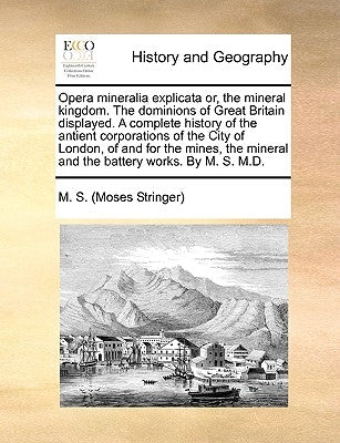 Opera Mineralia Explicata Or, the Mineral Kingdom. the Dominions of Great Britain Displayed. a Complete History of the Antient Corporations of the Cit by M. S. (Moses Stringer)