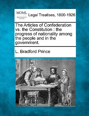 The Articles of Confederation vs. the Constitution: The Progress of Nationality Among the People and in the Government. by Prince, L. Bradford