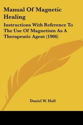 Manual Of Magnetic Healing: Instructions With Reference To The Use Of Magnetism As A Therapeutic Agent (1906) by Hull, Daniel W.
