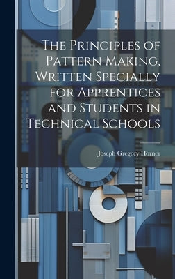 The Principles of Pattern Making, Written Specially for Apprentices and Students in Technical Schools by Horner, Joseph Gregory