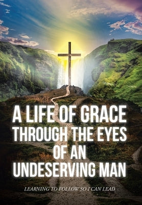 A Life Of Grace Through The Eyes Of An Undeserving Man: Learning To Follow So I Can Lead by Mark, Matthew