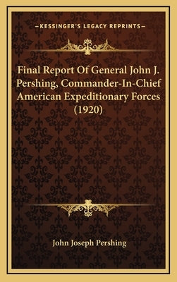Final Report Of General John J. Pershing, Commander-In-Chief American Expeditionary Forces (1920) by Pershing, John Joseph