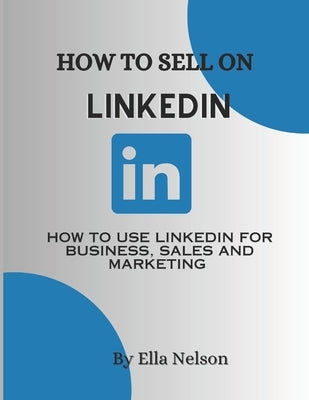 How to sell on linkedIn 2023: How to use LinkedIn for business, sales and marketing by Nelson, Ella