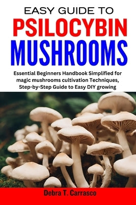 Easy Guide to Psilocybin Mushrooms: Essential Beginners Handbook Simplified for magic mushrooms cultivation Techniques, Step-by-Step Guide to Easy DIY by T. Carrasco, Debra
