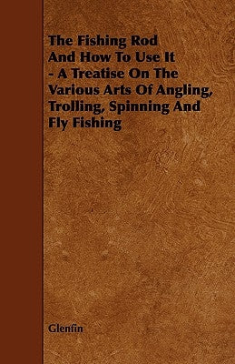 The Fishing Rod and How to Use it - A Treatise on the Various Arts of Angling, Trolling, Spinning and Fly Fishing by Glenfin