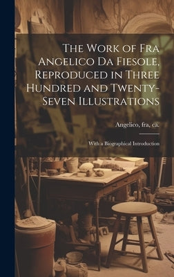 The Work of Fra Angelico da Fiesole, Reproduced in Three Hundred and Twenty-seven Illustrations; With a Biographical Introduction by Angelico, Fra
