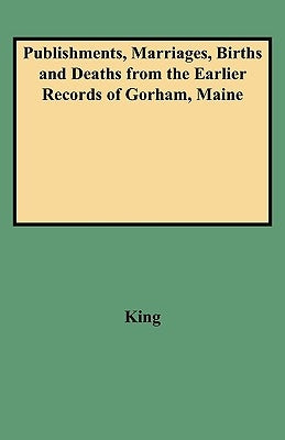 Publishments, Marriages, Births and Deaths from the Earlier Records of Gorham, Maine by King, Marquis