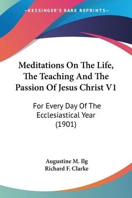 Meditations On The Life, The Teaching And The Passion Of Jesus Christ V1: For Every Day Of The Ecclesiastical Year (1901) by Ilg, Augustine M.