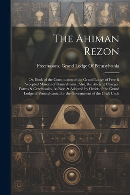 The Ahiman Rezon: Or, Book of the Constitution of the Grand Lodge of Free & Accepted Masons of Pennsylvania, Also, the Ancient Charges, by Freemasons Grand Lodge of Pennsylvania
