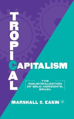Tropical Capitalism: The Industrialization of Belo Horizonte, Brazil, 1897-1997 by Eakin, M.