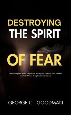 Destroying the Spirit of Fear: Overcoming Fear, Panic, Depression, Anxiety and Receiving Total Freedom and Perfect Peace through Faith and Prayers by Goodman, George C.