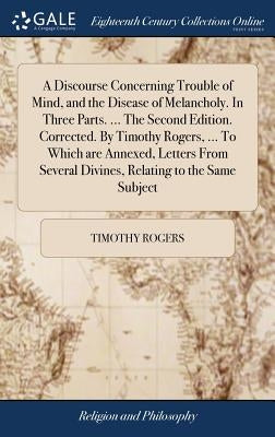 A Discourse Concerning Trouble of Mind, and the Disease of Melancholy. In Three Parts. ... The Second Edition. Corrected. By Timothy Rogers, ... To Wh by Rogers, Timothy
