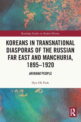 Koreans in Transnational Diasporas of the Russian Far East and Manchuria, 1895-1920: Arirang People by Park, Hye Ok