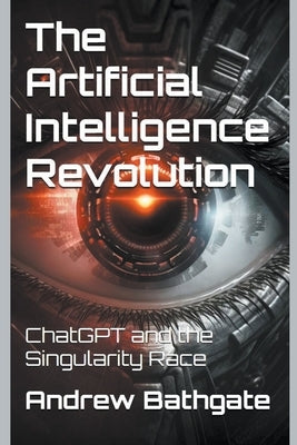 The Artificial Intelligence Revolution: ChatGPT and the Singularity Race by Bathgate, Andrew