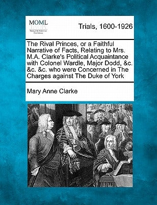 The Rival Princes, or a Faithful Narrative of Facts, Relating to Mrs. M.A. Clarke's Political Acquaintance with Colonel Wardle, Major Dodd, &c. &c. &c by Clarke, Mary Anne