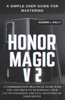 A Simple User Guide for Mastering HONOR MAGIC V2: A Comprehensive Practical Guide with Tips and Trick to Maximizing Your Use to Unlocking the Full Pot by Kelly, Eugene J.