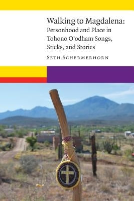 Walking to Magdalena: Personhood and Place in Tohono O'Odham Songs, Sticks, and Stories by Schermerhorn, Seth