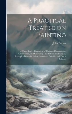 A Practical Treatise on Painting: In Three Parts; Consisting of Hints on Composition, Chiaroscuro, and Colouring; the Whole Illustrated by Examples Fr by Burnet, John 1784-1868