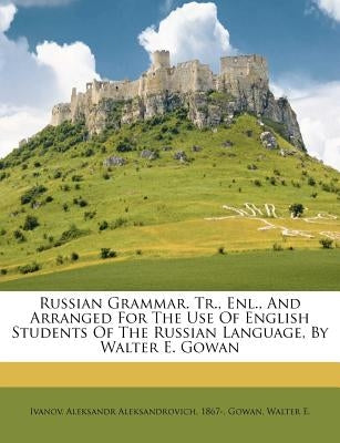 Russian Grammar. Tr., Enl., and Arranged for the Use of English Students of the Russian Language, by Walter E. Gowan by E, Gowan Walter