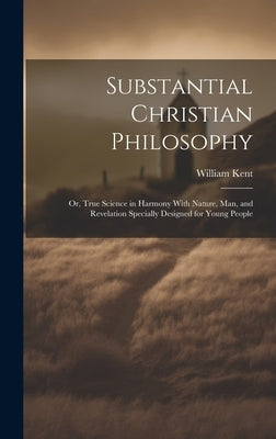Substantial Christian Philosophy: Or, True Science in Harmony With Nature, Man, and Revelation Specially Designed for Young People by Kent, William