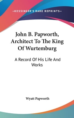 John B. Papworth, Architect To The King Of Wurtemburg: A Record Of His Life And Works by Papworth, Wyatt