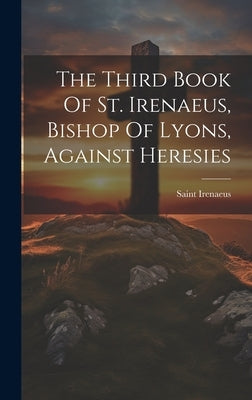 The Third Book Of St. Irenaeus, Bishop Of Lyons, Against Heresies by Saint Irenaeus (Bishop of Lyon )