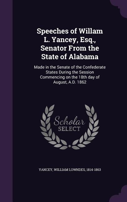 Speeches of Willam L. Yancey, Esq., Senator From the State of Alabama: Made in the Senate of the Confederate States During the Session Commencing on t by Yancey, William Lowndes 1814-1863