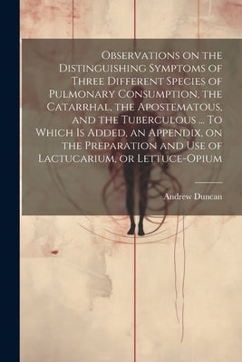Observations on the Distinguishing Symptoms of Three Different Species of Pulmonary Consumption, the Catarrhal, the Apostematous, and the Tuberculous by Duncan, Andrew 1744-1828