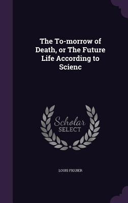 The To-morrow of Death, or The Future Life According to Scienc by Figuier, Louis