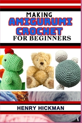Making Amigurumi Crochet for Beginners: Practical Knowledge Guide On Skills, Techniques And Designs To Understand, Master & Explore The Japanese Art O by Hickman, Henry