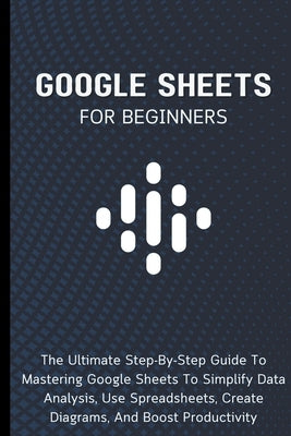 Google Sheets For Beginners: The Ultimate Step-By-Step Guide To Mastering Google Sheets To Simplify Data Analysis, Use Spreadsheets, Create Diagrams, by Lumiere, Voltaire