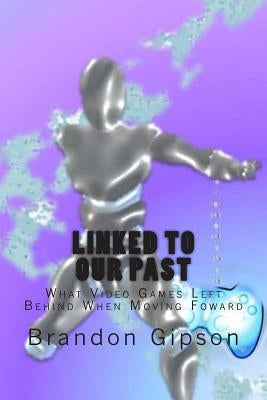 Linked To Our Past: What Video Games Left Behind When Moving Foward by Gipson, Brandon