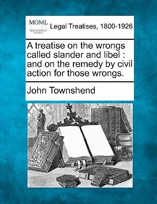A treatise on the wrongs called slander and libel: and on the remedy by civil action for those wrongs. by Townshend, John