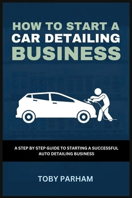 How to Start a Car Detailing Business: A Step by Step Guide to Starting an Auto Detailing Business by Parham, Toby